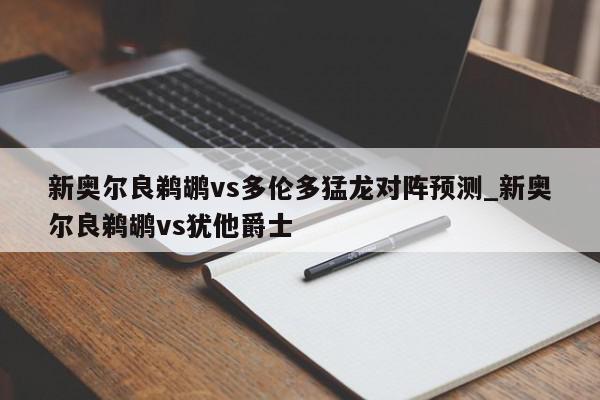 新奥尔良鹈鹕vs多伦多猛龙对阵预测_新奥尔良鹈鹕vs犹他爵士