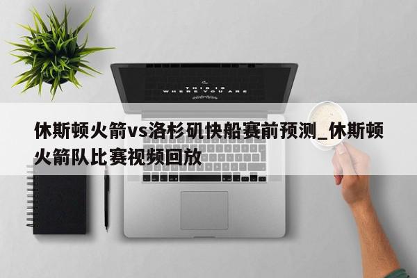 休斯顿火箭vs洛杉矶快船赛前预测_休斯顿火箭队比赛视频回放