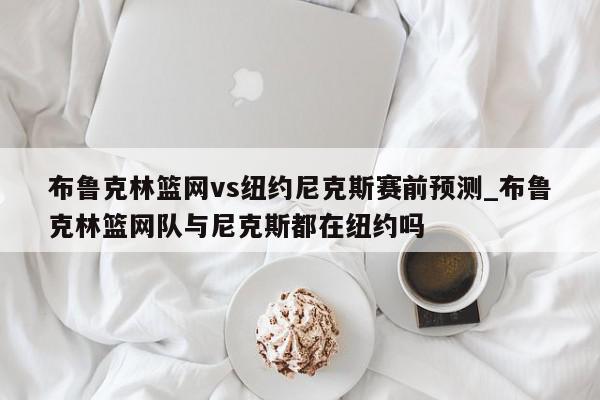 布鲁克林篮网vs纽约尼克斯赛前预测_布鲁克林篮网队与尼克斯都在纽约吗