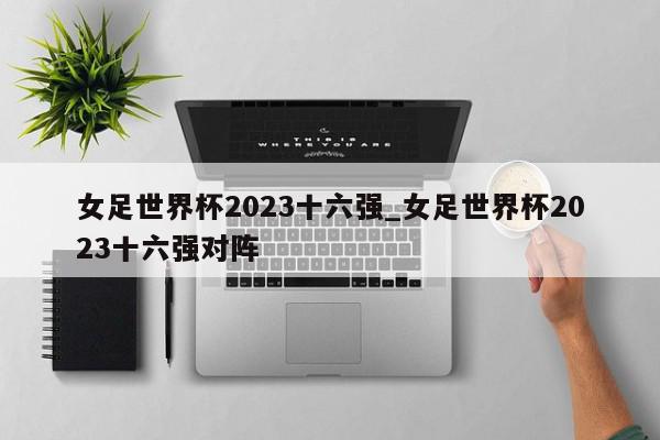 女足世界杯2023十六强_女足世界杯2023十六强对阵