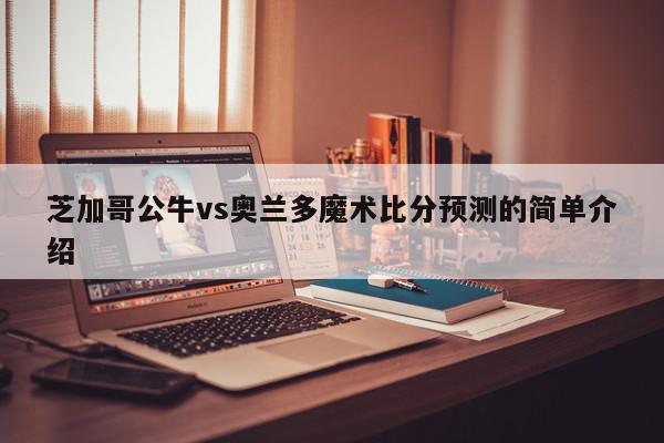 芝加哥公牛vs奥兰多魔术比分预测的简单介绍