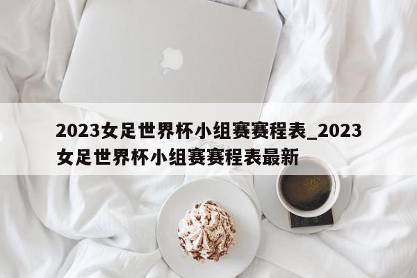 2023女足世界杯小组赛赛程表_2023女足世界杯小组赛赛程表最新