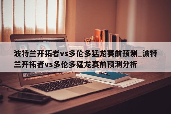 波特兰开拓者vs多伦多猛龙赛前预测_波特兰开拓者vs多伦多猛龙赛前预测分析