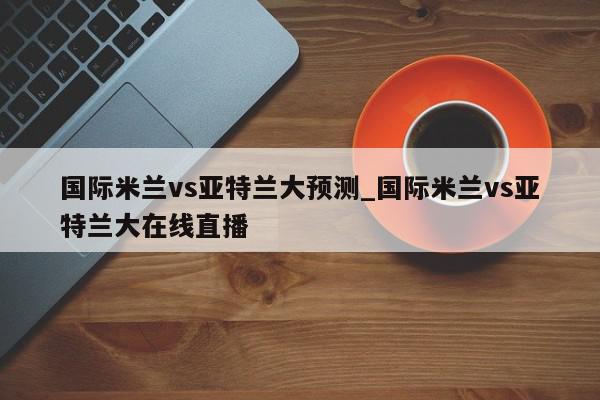 国际米兰vs亚特兰大预测_国际米兰vs亚特兰大在线直播