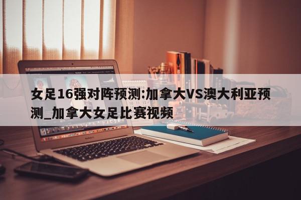 女足16强对阵预测:加拿大VS澳大利亚预测_加拿大女足比赛视频