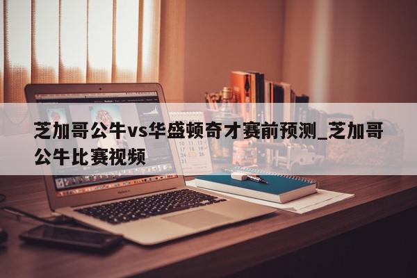 芝加哥公牛vs华盛顿奇才赛前预测_芝加哥公牛比赛视频