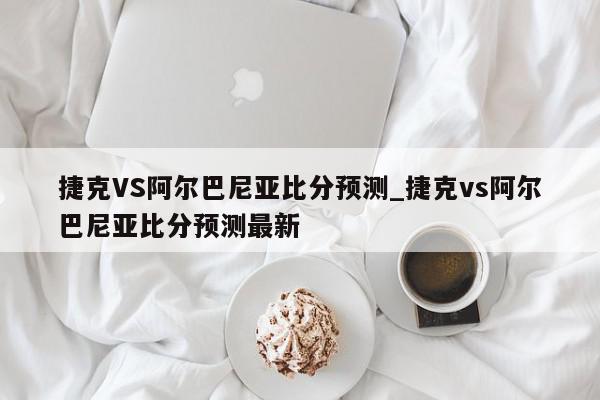 捷克VS阿尔巴尼亚比分预测_捷克vs阿尔巴尼亚比分预测最新