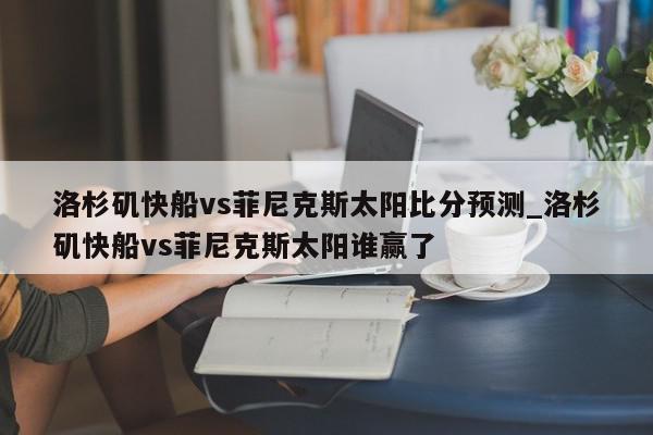 洛杉矶快船vs菲尼克斯太阳比分预测_洛杉矶快船vs菲尼克斯太阳谁赢了