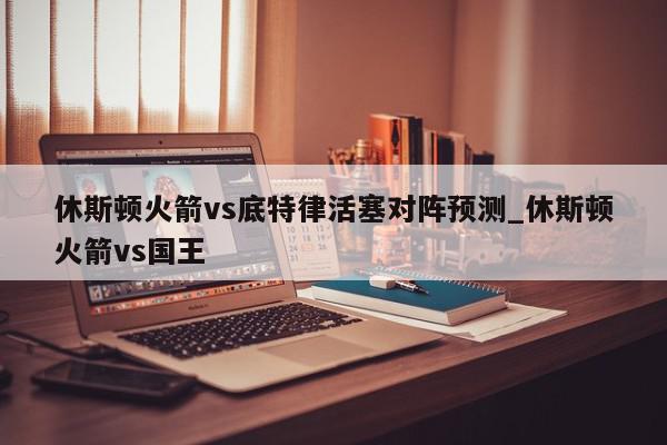 休斯顿火箭vs底特律活塞对阵预测_休斯顿火箭vs国王