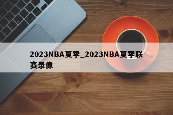 2023NBA夏季_2023NBA夏季联赛录像