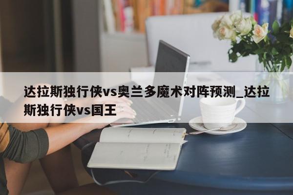 达拉斯独行侠vs奥兰多魔术对阵预测_达拉斯独行侠vs国王