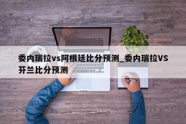 委内瑞拉vs阿根廷比分预测_委内瑞拉VS芬兰比分预测