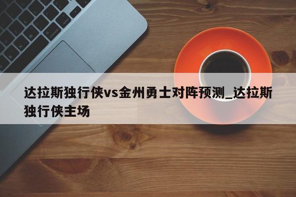 达拉斯独行侠vs金州勇士对阵预测_达拉斯独行侠主场