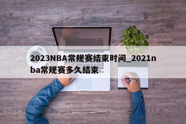 2023NBA常规赛结束时间_2021nba常规赛多久结束