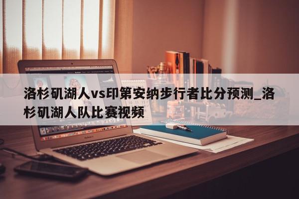 洛杉矶湖人vs印第安纳步行者比分预测_洛杉矶湖人队比赛视频