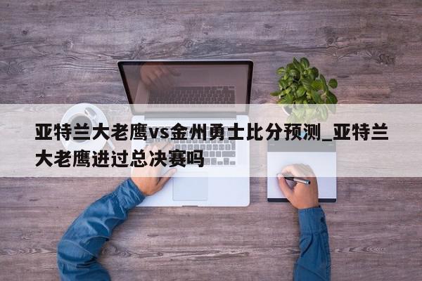 亚特兰大老鹰vs金州勇士比分预测_亚特兰大老鹰进过总决赛吗