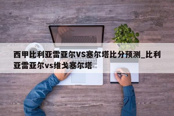 西甲比利亚雷亚尔VS塞尔塔比分预测_比利亚雷亚尔vs维戈塞尔塔