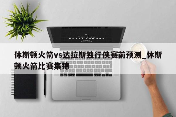 休斯顿火箭vs达拉斯独行侠赛前预测_休斯顿火箭比赛集锦