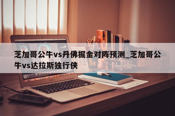 芝加哥公牛vs丹佛掘金对阵预测_芝加哥公牛vs达拉斯独行侠