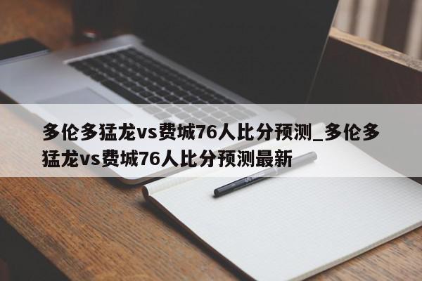 多伦多猛龙vs费城76人比分预测_多伦多猛龙vs费城76人比分预测最新