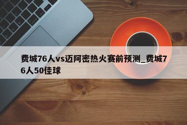 费城76人vs迈阿密热火赛前预测_费城76人50佳球