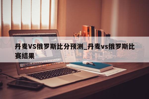 丹麦VS俄罗斯比分预测_丹麦vs俄罗斯比赛结果