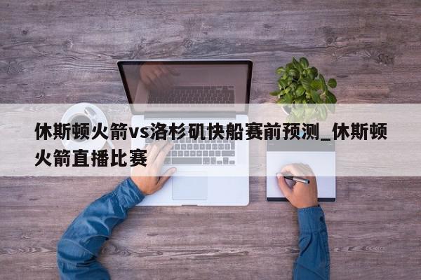 休斯顿火箭vs洛杉矶快船赛前预测_休斯顿火箭直播比赛