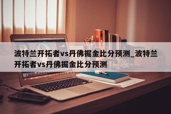 波特兰开拓者vs丹佛掘金比分预测_波特兰开拓者vs丹佛掘金比分预测