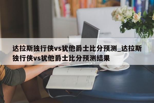 达拉斯独行侠vs犹他爵士比分预测_达拉斯独行侠vs犹他爵士比分预测结果