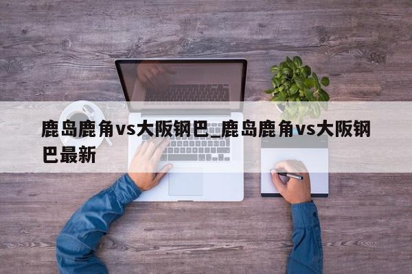 鹿岛鹿角vs大阪钢巴_鹿岛鹿角vs大阪钢巴最新