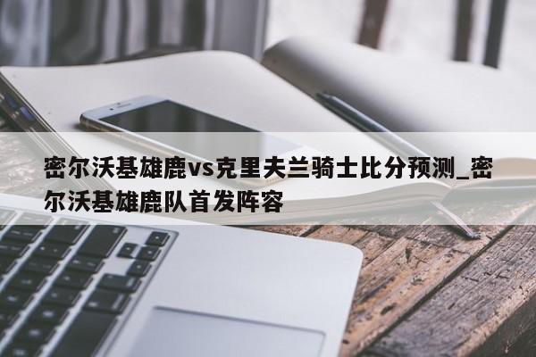 密尔沃基雄鹿vs克里夫兰骑士比分预测_密尔沃基雄鹿队首发阵容