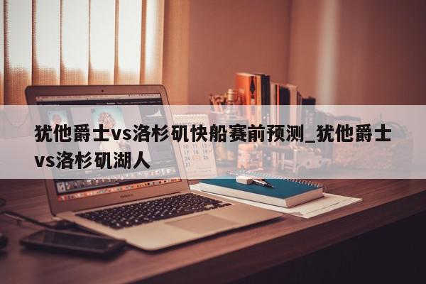 犹他爵士vs洛杉矶快船赛前预测_犹他爵士vs洛杉矶湖人