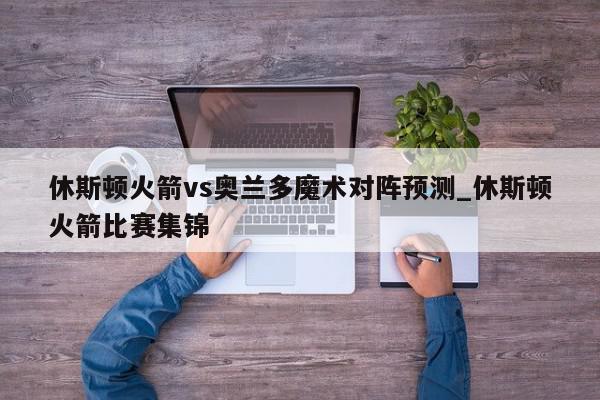 休斯顿火箭vs奥兰多魔术对阵预测_休斯顿火箭比赛集锦