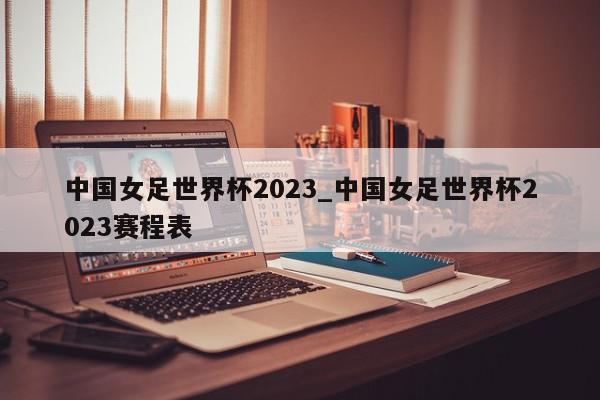 中国女足世界杯2023_中国女足世界杯2023赛程表