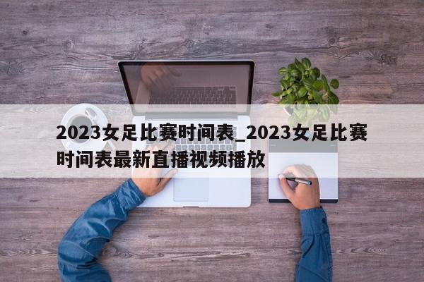 2023女足比赛时间表_2023女足比赛时间表最新直播视频播放