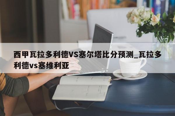 西甲瓦拉多利德VS塞尔塔比分预测_瓦拉多利德vs塞维利亚