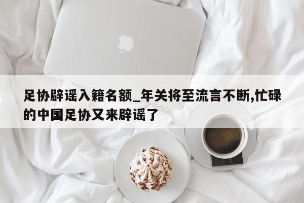 足协辟谣入籍名额_年关将至流言不断,忙碌的中国足协又来辟谣了