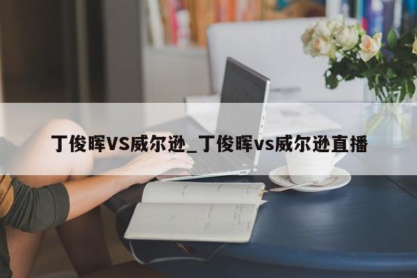 丁俊晖VS威尔逊_丁俊晖vs威尔逊直播