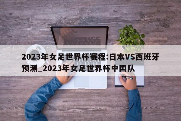 2023年女足世界杯赛程:日本VS西班牙预测_2023年女足世界杯中国队