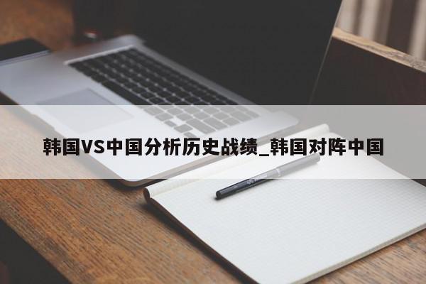 韩国VS中国分析历史战绩_韩国对阵中国