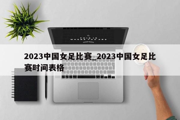 2023中国女足比赛_2023中国女足比赛时间表格