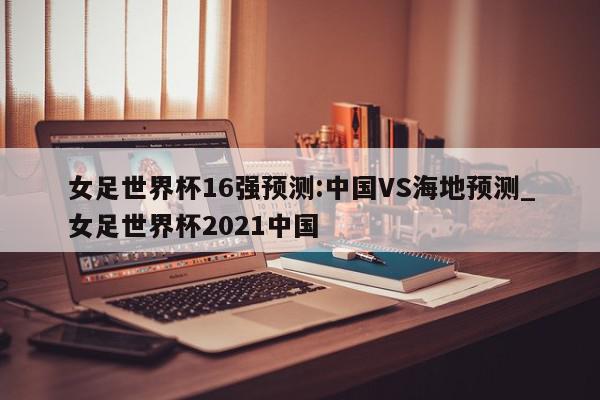 女足世界杯16强预测:中国VS海地预测_女足世界杯2021中国