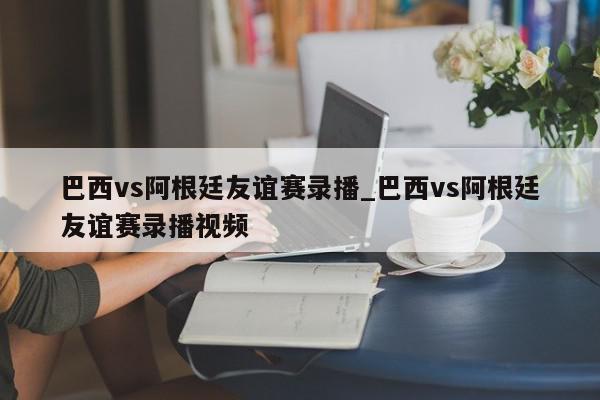 巴西vs阿根廷友谊赛录播_巴西vs阿根廷友谊赛录播视频