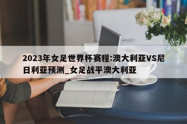 2023年女足世界杯赛程:澳大利亚VS尼日利亚预测_女足战平澳大利亚