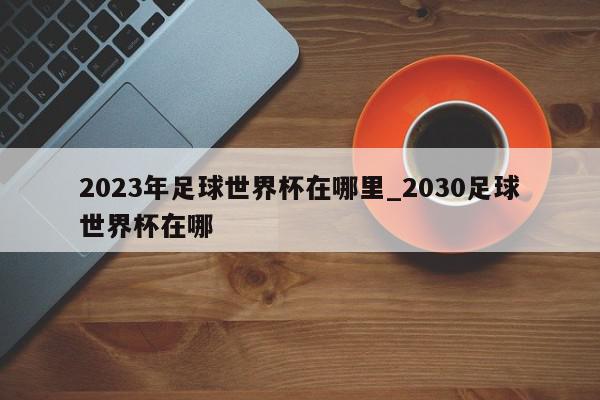 2023年足球世界杯在哪里_2030足球世界杯在哪