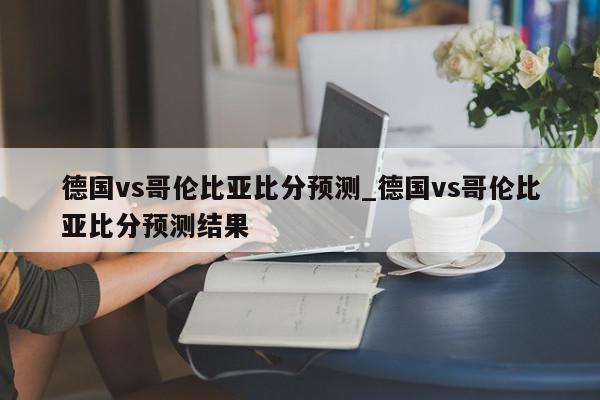 德国vs哥伦比亚比分预测_德国vs哥伦比亚比分预测结果