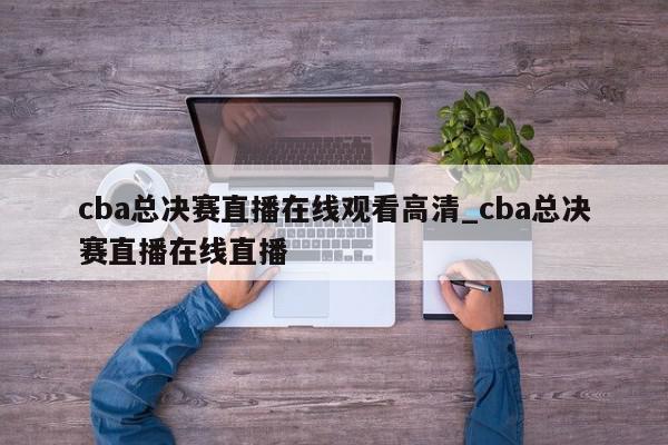 cba总决赛直播在线观看高清_cba总决赛直播在线直播