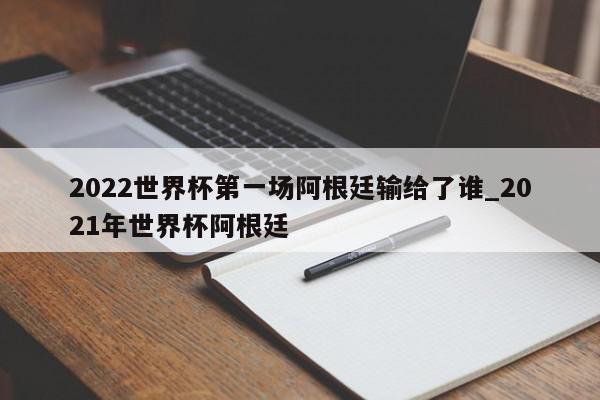 2022世界杯第一场阿根廷输给了谁_2021年世界杯阿根廷