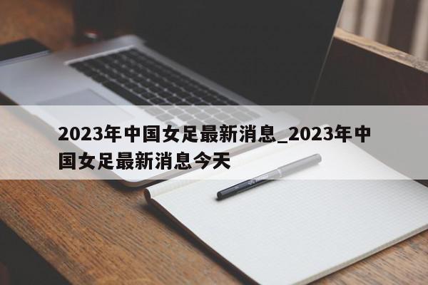 2023年中国女足最新消息_2023年中国女足最新消息今天