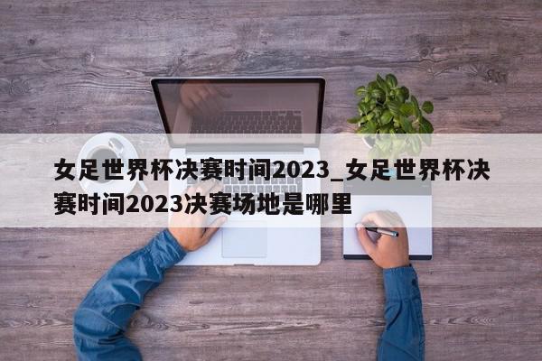 女足世界杯决赛时间2023_女足世界杯决赛时间2023决赛场地是哪里